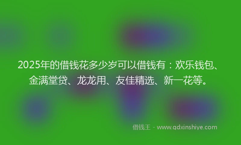 2025年的借钱花多少岁可以借钱有：欢乐钱包、金满堂贷、龙龙用、友佳精选、新一花等。