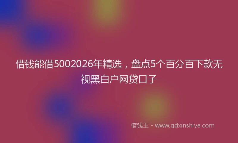 借钱能借5002026年精选，盘点5个百分百下款无视黑白户网贷口子