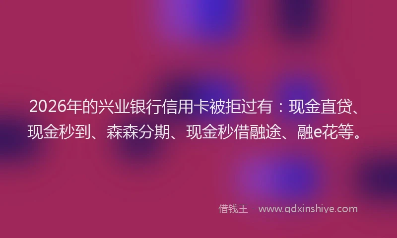 2026年的兴业银行信用卡被拒过有：现金直贷、现金秒到、森森分期、现金秒借融途、融e花等。