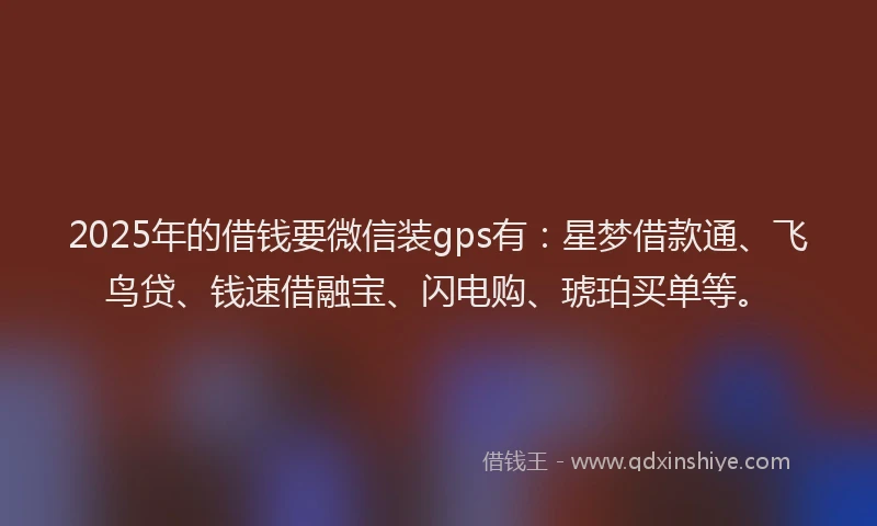 2025年的借钱要微信装gps有：星梦借款通、飞鸟贷、钱速借融宝、闪电购、琥珀买单等。