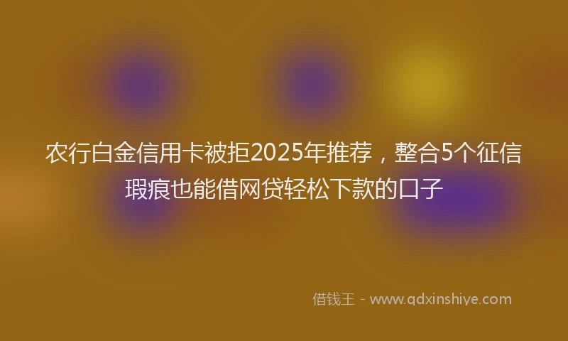 农行白金信用卡被拒2025年推荐,整合5个征信瑕疵也能借网贷轻松下款的口子
