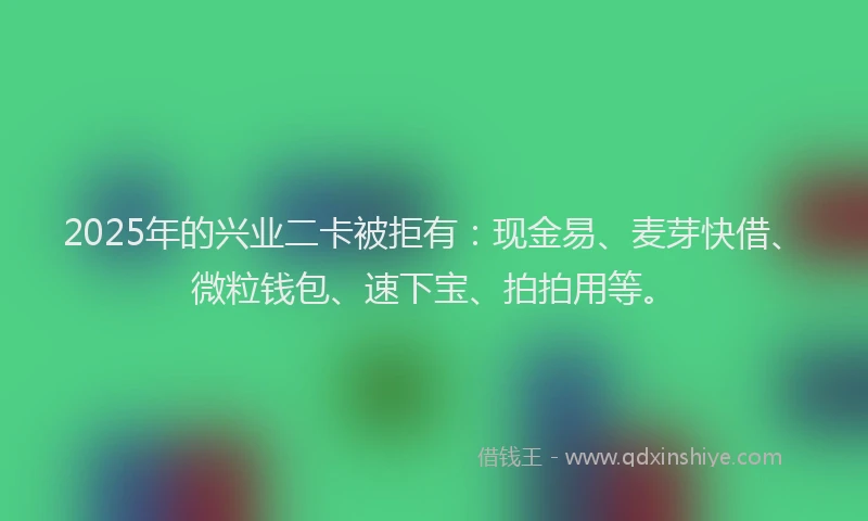 2025年的兴业二卡被拒有:现金易、麦芽快借、微粒钱包、速下宝、拍拍用等。