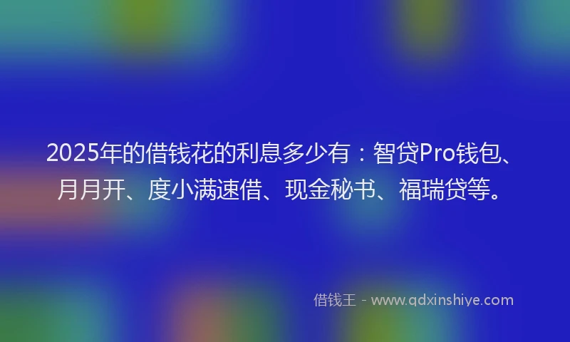 2025年的借钱花的利息多少有：智贷Pro钱包、月月开、度小满速借、现金秘书、福瑞贷等。