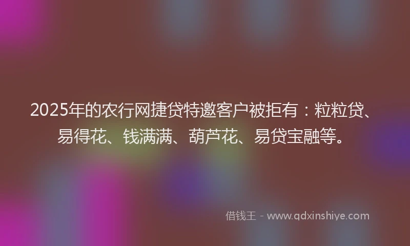 2025年的农行网捷贷特邀客户被拒有：粒粒贷、易得花、钱满满、葫芦花、易贷宝融等。