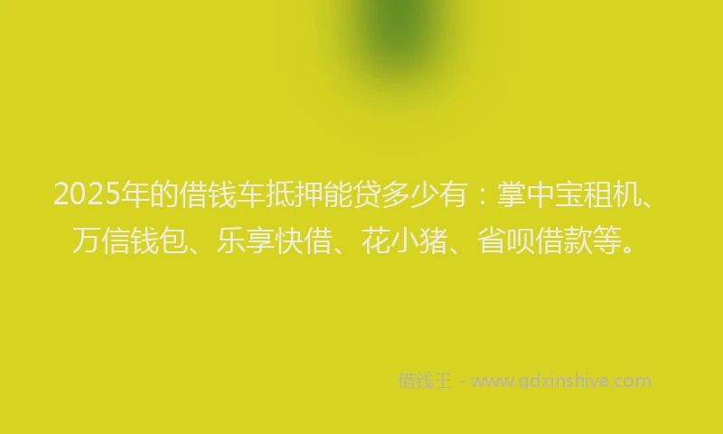 2025年的借钱车抵押能贷多少有:掌中宝租机、万信钱包、乐享快借、花小猪、省呗借款等。