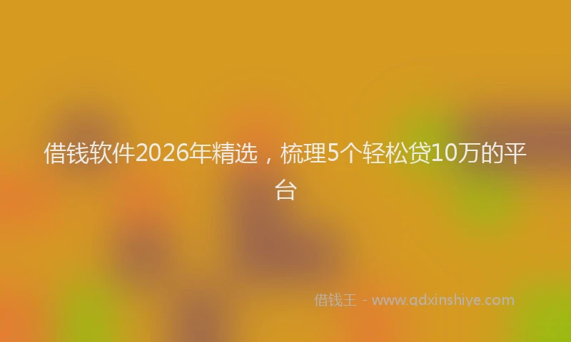 借钱软件2026年精选，梳理5个轻松贷10万的平台