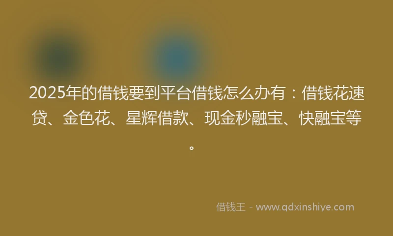 2025年的借钱要到平台借钱怎么办有：借钱花速贷、金色花、星辉借款、现金秒融宝、快融宝等。