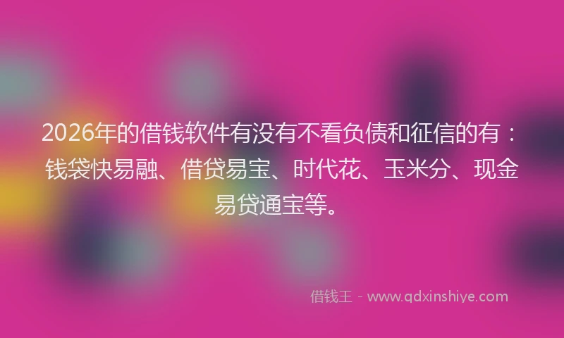 2026年的借钱软件有没有不看负债和征信的有：钱袋快易融、借贷易宝、时代花、玉米分、现金易贷通宝等。