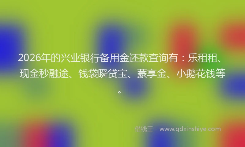2026年的兴业银行备用金还款查询有：乐租租、现金秒融途、钱袋瞬贷宝、蒙享金、小鹅花钱等。