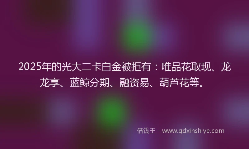 2025年的光大二卡白金被拒有：唯品花取现、龙龙享、蓝鲸分期、融资易、葫芦花等。