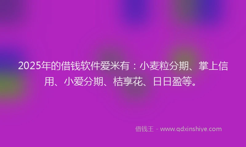 2025年的借钱软件爱米有：小麦粒分期、掌上信用、小爱分期、桔享花、日日盈等。