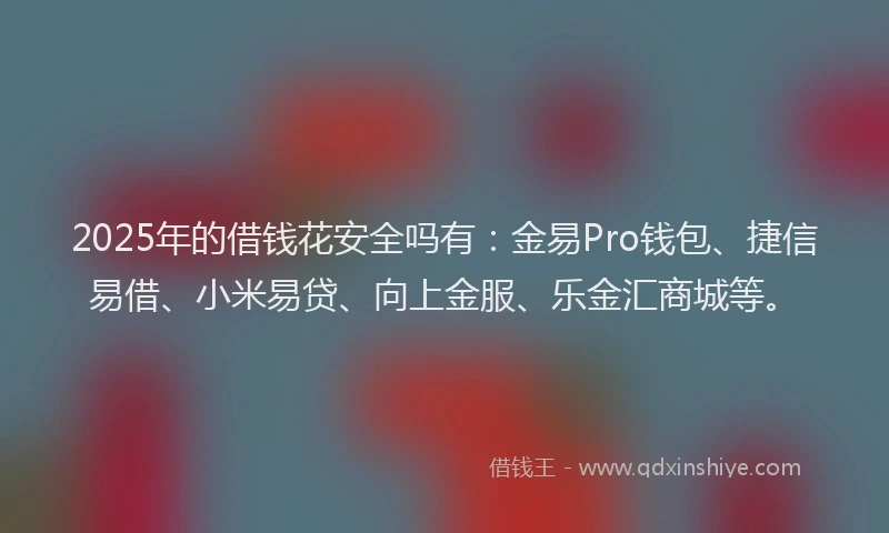 2025年的借钱花安全吗有：金易Pro钱包、捷信易借、小米易贷、向上金服、乐金汇商城等。