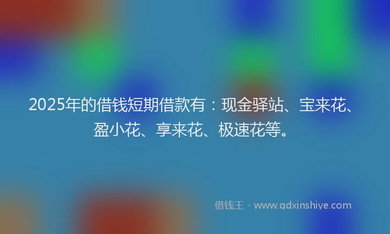 2025年的借钱短期借款有：现金驿站、宝来花、盈小花、享来花、极速花等。