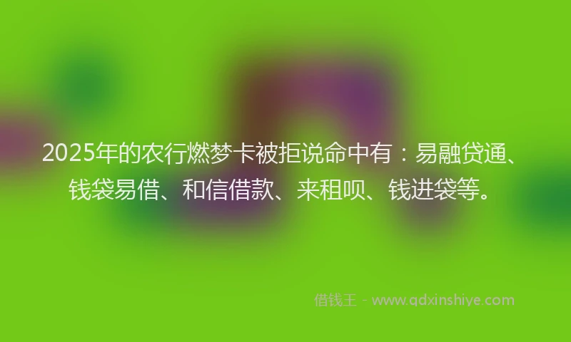 2025年的农行燃梦卡被拒说命中有：易融贷通、钱袋易借、和信借款、来租呗、钱进袋等。