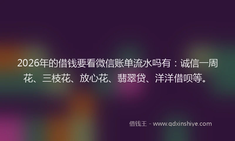 2026年的借钱要看微信账单流水吗有：诚信一周花、三枝花、放心花、翡翠贷、洋洋借呗等。