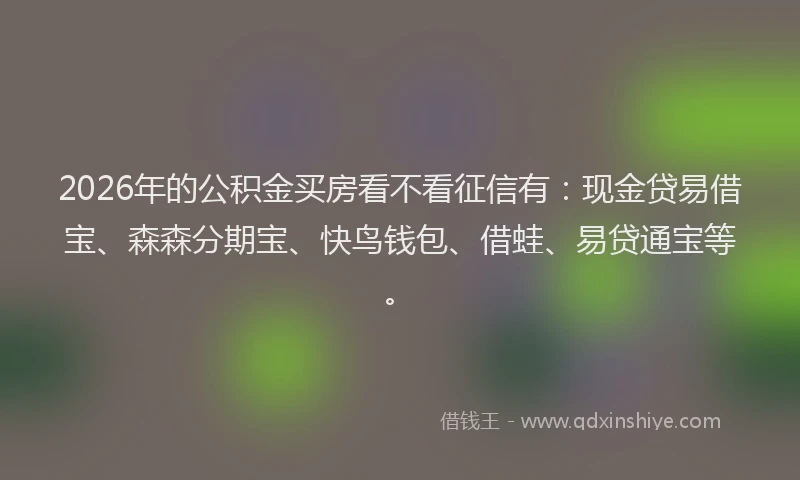 2026年的公积金买房看不看征信有：现金贷易借宝、森森分期宝、快鸟钱包、借蛙、易贷通宝等。