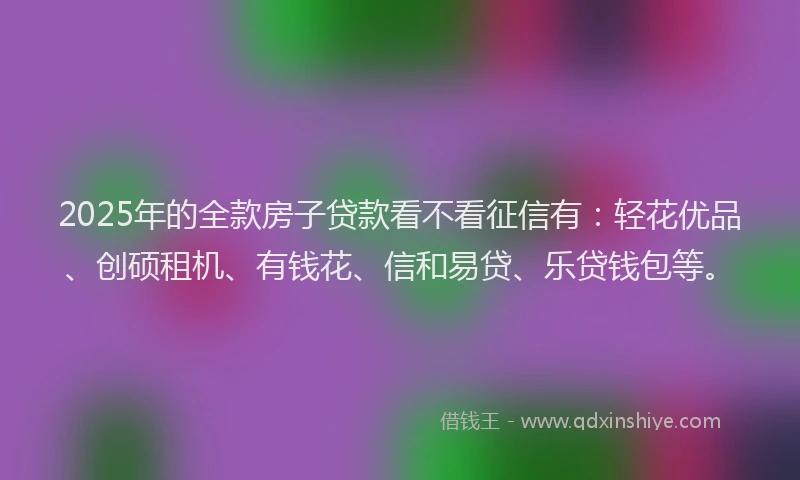 2025年的全款房子贷款看不看征信有：轻花优品、创硕租机、有钱花、信和易贷、乐贷钱包等。