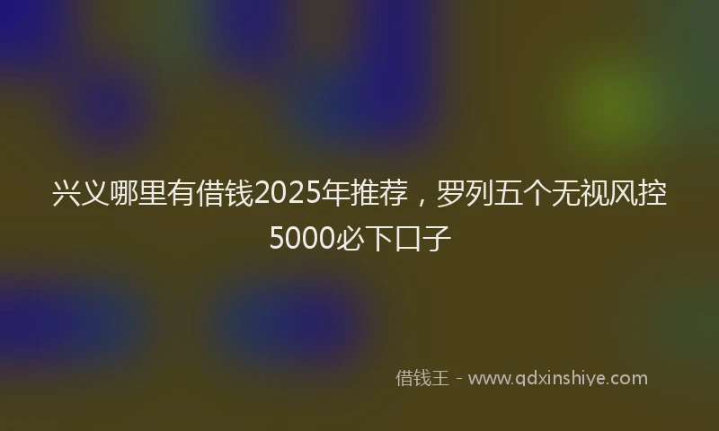 兴义哪里有借钱2025年推荐，罗列五个无视风控5000必下口子