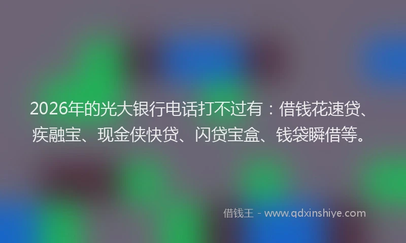 2026年的光大银行电话打不过有：借钱花速贷、疾融宝、现金侠快贷、闪贷宝盒、钱袋瞬借等。