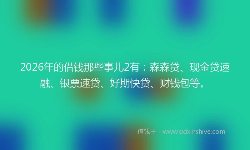 2026年的借钱那些事儿2有：森森贷、现金贷速融、银票速贷、好期快贷、财钱包等。