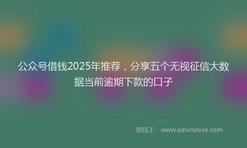 公众号借钱2025年推荐，分享五个无视征信大数据当前逾期下款的口子