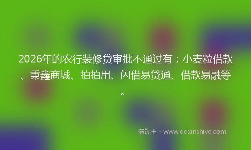 2026年的农行装修贷审批不通过有：小麦粒借款、秉鑫商城、拍拍用、闪借易贷通、借款易融等。