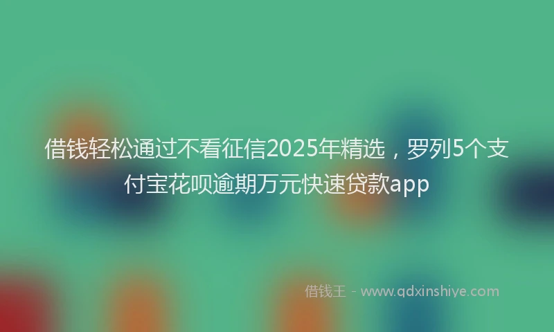 借钱轻松通过不看征信2025年精选，罗列5个支付宝花呗逾期万元快速贷款app