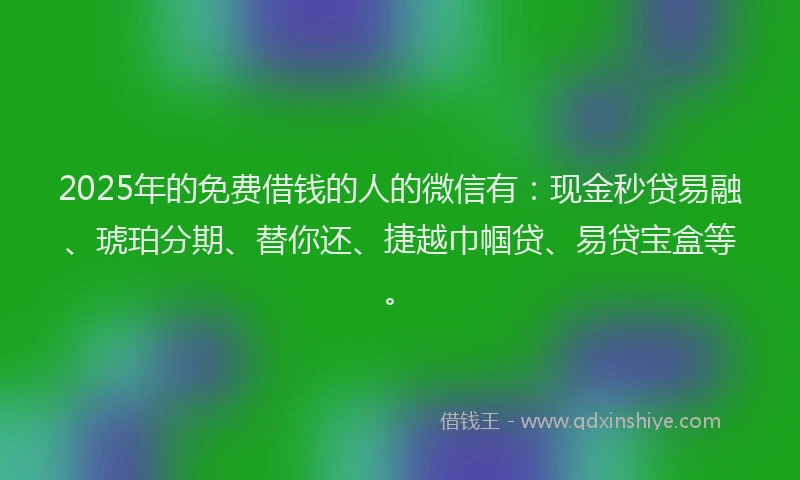 2025年的免费借钱的人的微信有：现金秒贷易融、琥珀分期、替你还、捷越巾帼贷、易贷宝盒等。