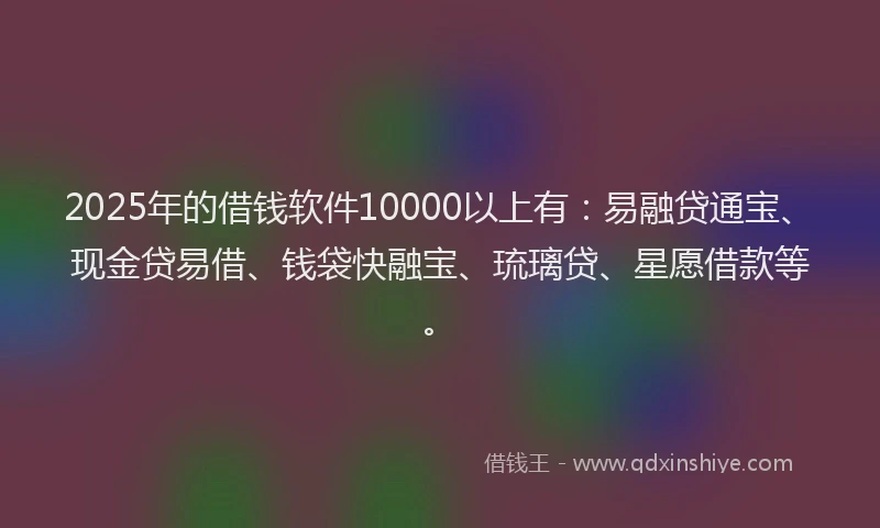 2025年的借钱软件10000以上有：易融贷通宝、现金贷易借、钱袋快融宝、琉璃贷、星愿借款等。