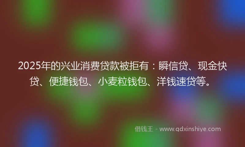 2025年的兴业消费贷款被拒有：瞬信贷、现金快贷、便捷钱包、小麦粒钱包、洋钱速贷等。