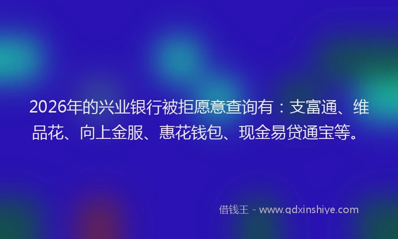 2026年的兴业银行被拒愿意查询有：支富通、维品花、向上金服、惠花钱包、现金易贷通宝等。