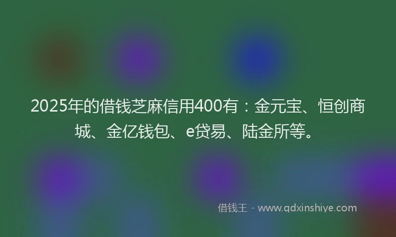 2025年的借钱芝麻信用400有：金元宝、恒创商城、金亿钱包、e贷易、陆金所等。