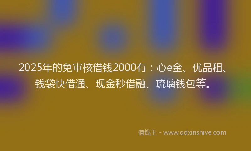 2025年的免审核借钱2000有：心e金、优品租、钱袋快借通、现金秒借融、琉璃钱包等。