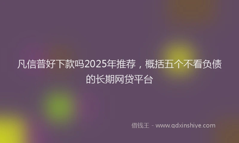 凡信普好下款吗2025年推荐,概括五个不看负债的长期网贷平台