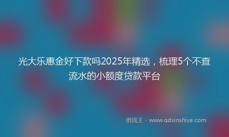 光大乐惠金好下款吗2025年精选，梳理5个不查流水的小额度贷款平台