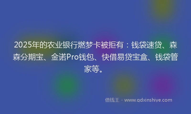 2025年的农业银行燃梦卡被拒有：钱袋速贷、森森分期宝、金诺Pro钱包、快借易贷宝盒、钱袋管家等。
