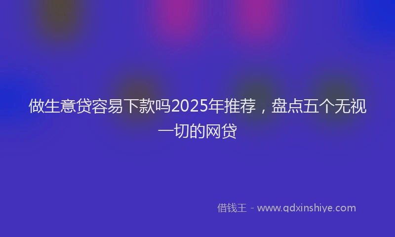 做生意贷容易下款吗2025年推荐，盘点五个无视一切的网贷
