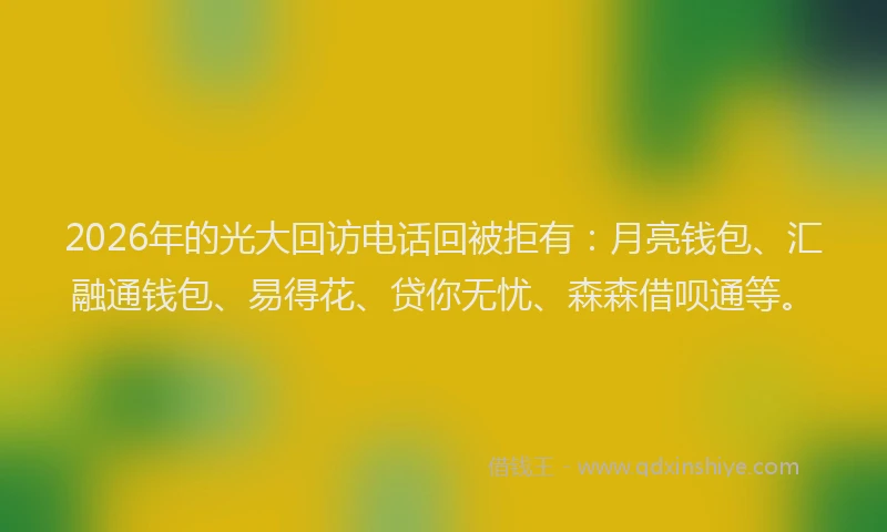 2026年的光大回访电话回被拒有:月亮钱包、汇融通钱包、易得花、贷你无忧、森森借呗通等。