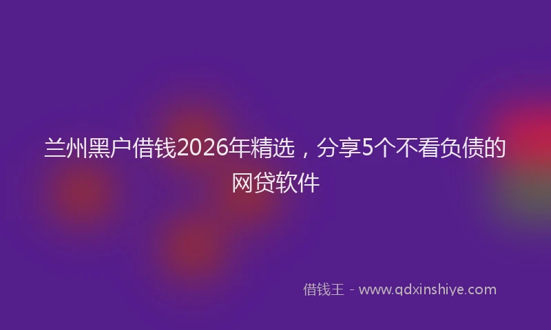 兰州黑户借钱2026年精选，分享5个不看负债的网贷软件