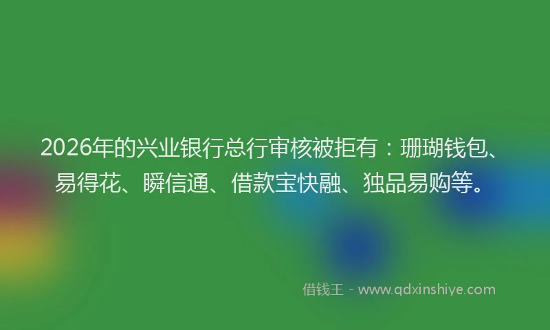 2026年的兴业银行总行审核被拒有：珊瑚钱包、易得花、瞬信通、借款宝快融、独品易购等。