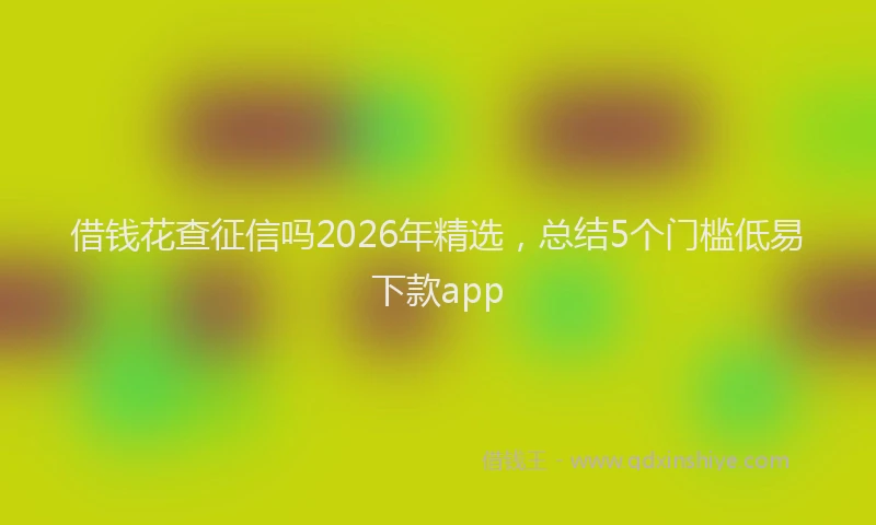 借钱花查征信吗2026年精选，总结5个门槛低易下款app