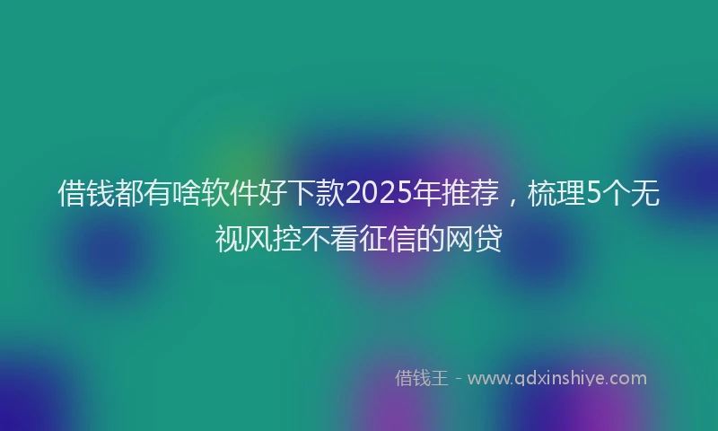借钱都有啥软件好下款2025年推荐，梳理5个无视风控不看征信的网贷