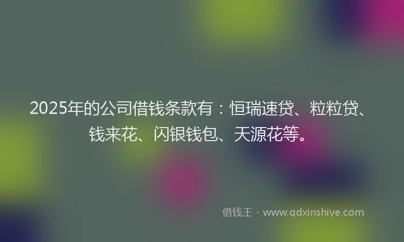 2025年的公司借钱条款有:恒瑞速贷、粒粒贷、钱来花、闪银钱包、天源花等。