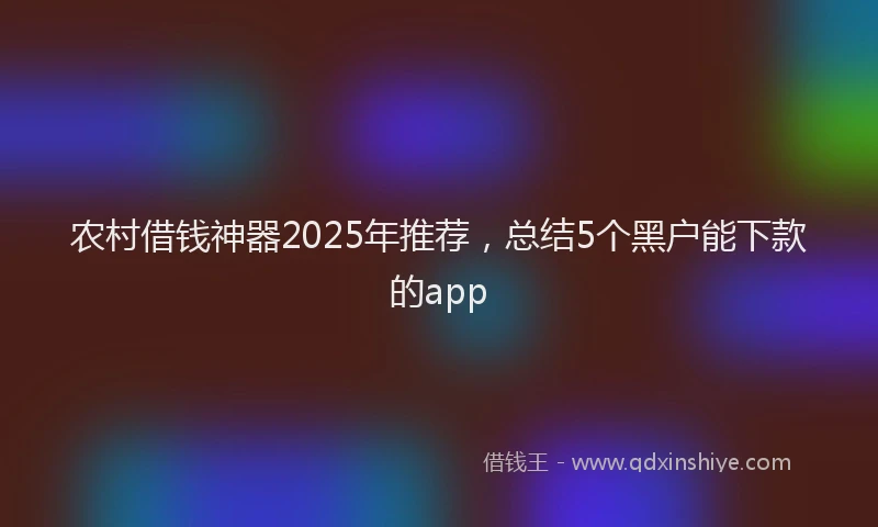 农村借钱神器2025年推荐，总结5个黑户能下款的app
