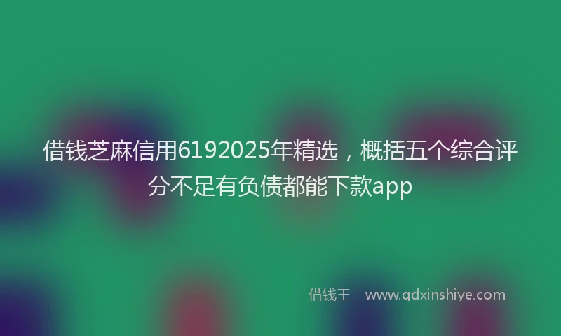 借钱芝麻信用6192025年精选,概括五个综合评分不足有负债都能下款app