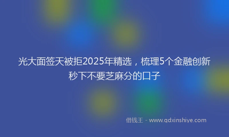 光大面签天被拒2025年精选，梳理5个金融创新秒下不要芝麻分的口子