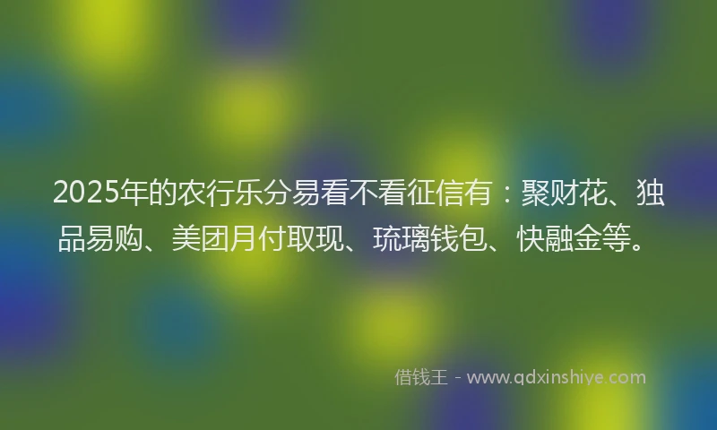 2025年的农行乐分易看不看征信有:聚财花、独品易购、美团月付取现、琉璃钱包、快融金等。