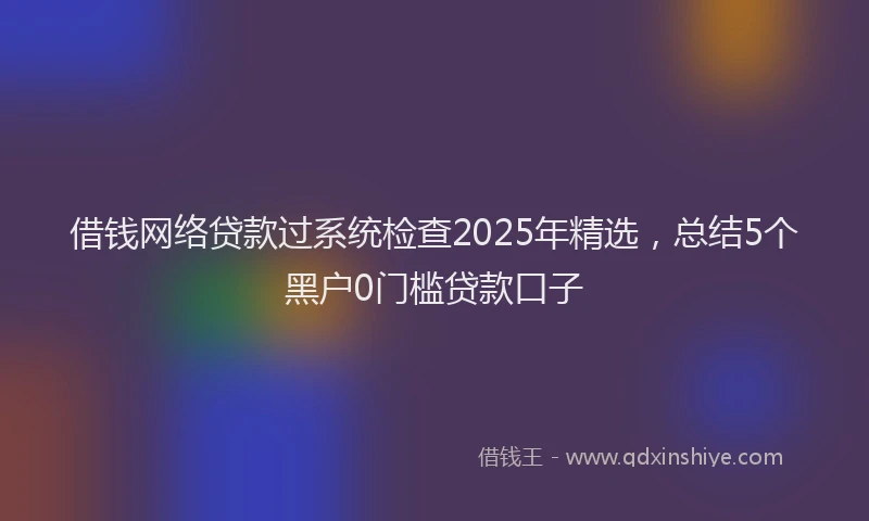 借钱网络贷款过系统检查2025年精选，总结5个黑户0门槛贷款口子