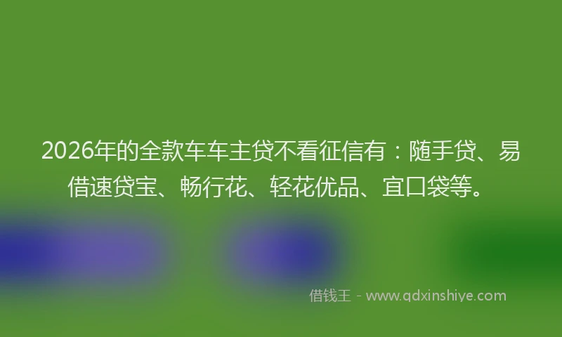 2026年的全款车车主贷不看征信有：随手贷、易借速贷宝、畅行花、轻花优品、宜口袋等。