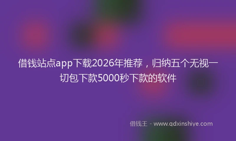 借钱站点app下载2026年推荐，归纳五个无视一切包下款5000秒下款的软件